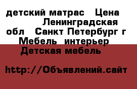 детский матрас › Цена ­ 2 500 - Ленинградская обл., Санкт-Петербург г. Мебель, интерьер » Детская мебель   